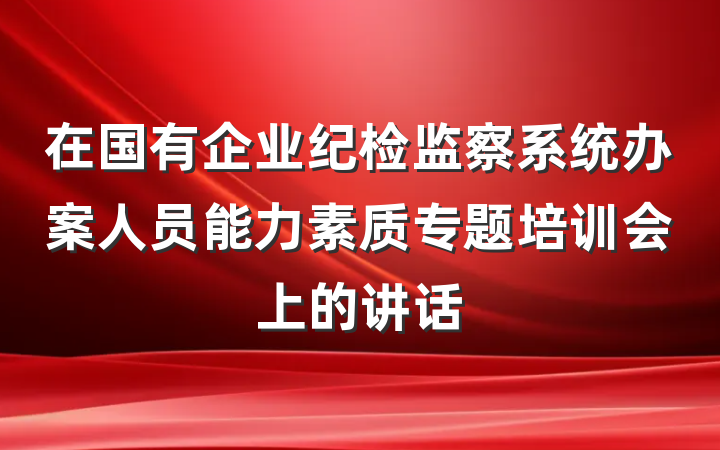 在国有企业纪检监察系统办案人员能力素质专题培训会上的讲话