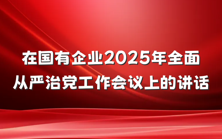 在国有企业2025年全面从严治党工作会议上的讲话