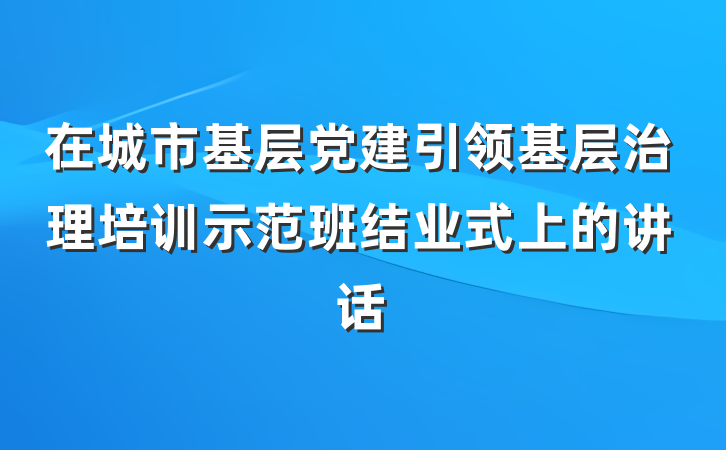 在城市基层党建引领基层治理培训示范班结业式上的讲话