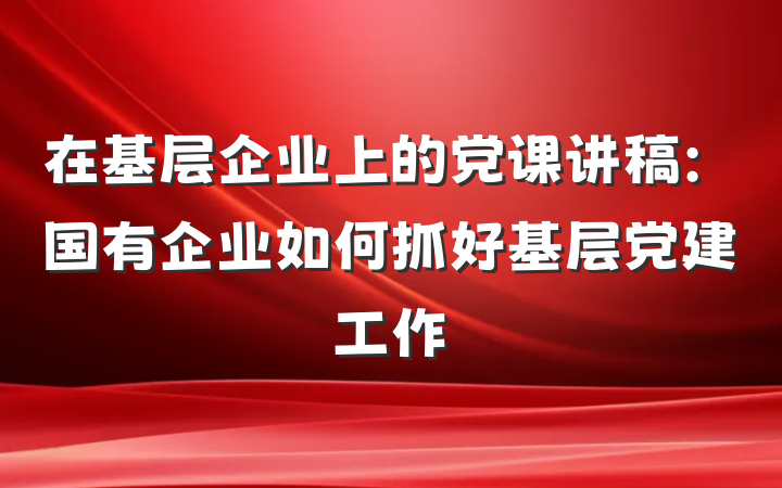 在基层企业上的党课讲稿：国有企业如何抓好基层党建工作