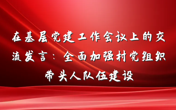 在基层党建工作会议上的交流发言：全面加强村党组织带头人队伍建设