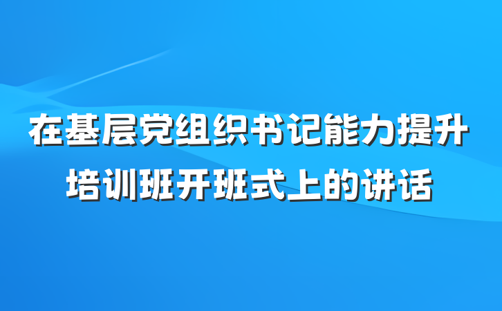 在基层党组织书记能力提升培训班开班式上的讲话