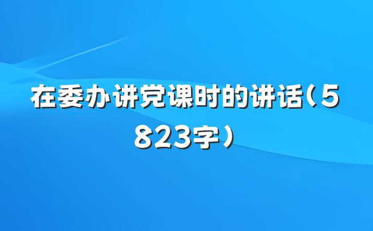 在委办讲党课时的讲话（5823字）