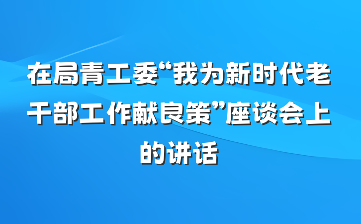 在局青工委“我为新时代老干部工作献良策”座谈会上的讲话