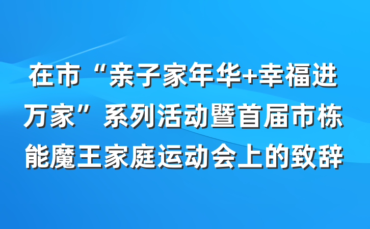 在市“亲子家年华 幸福进万家”系列活动暨首届市栋能魔王家庭运动会上的致辞