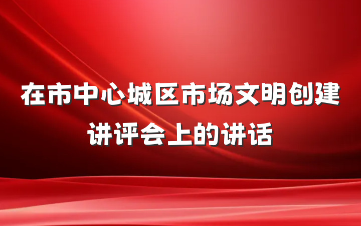 在市中心城区市场文明创建讲评会上的讲话