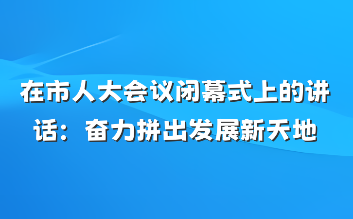 在市人大会议闭幕式上的讲话：奋力拼出发展新天地