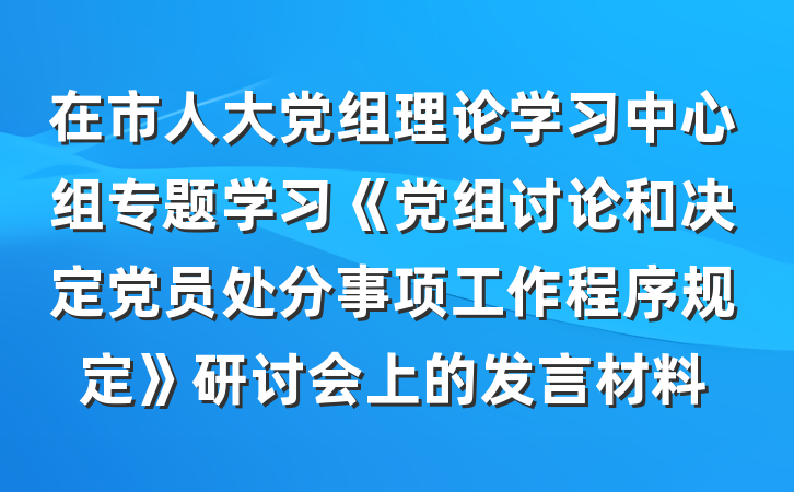 在市人大党组理论学习中心组专题学习《党组讨论和决定党员处分事项工作程序规定》研讨会上的发言材料