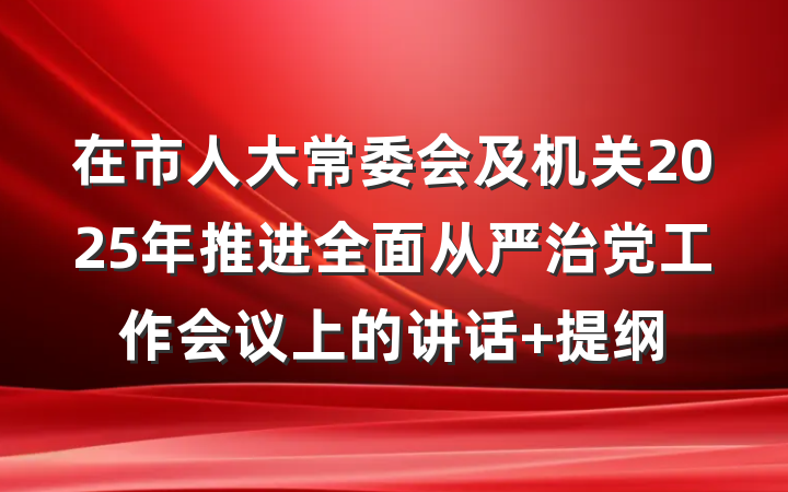 在市人大常委会及机关2025年推进全面从严治党工作会议上的讲话 提纲