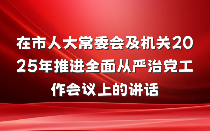 在市人大常委会及机关2025年推进全面从严治党工作会议上的讲话