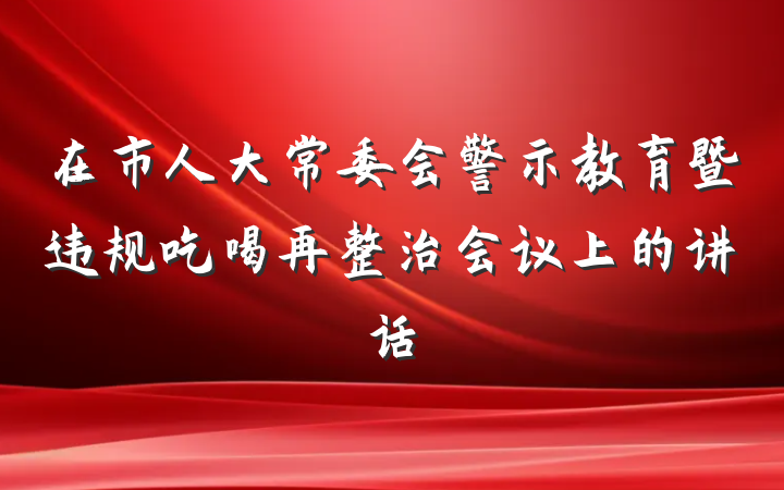 在市人大常委会警示教育暨违规吃喝再整治会议上的讲话