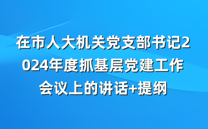 在市人大机关党支部书记2024年度抓基层党建工作会议上的讲话 提纲