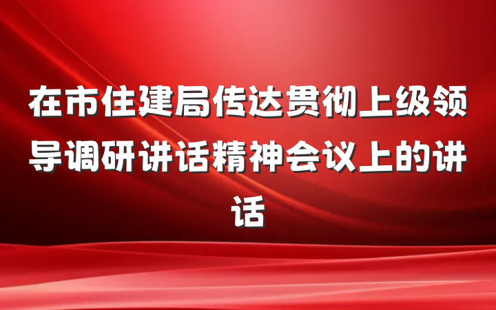 在市住建局传达贯彻上级领导调研讲话精神会议上的讲话