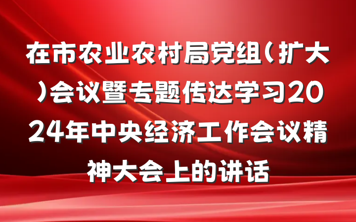 在市农业农村局党组（扩大）会议暨专题传达学习2024年中央经济工作会议精神大会上的讲话
