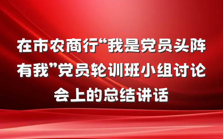 在市农商行“我是党员头阵有我”党员轮训班小组讨论会上的总结讲话
