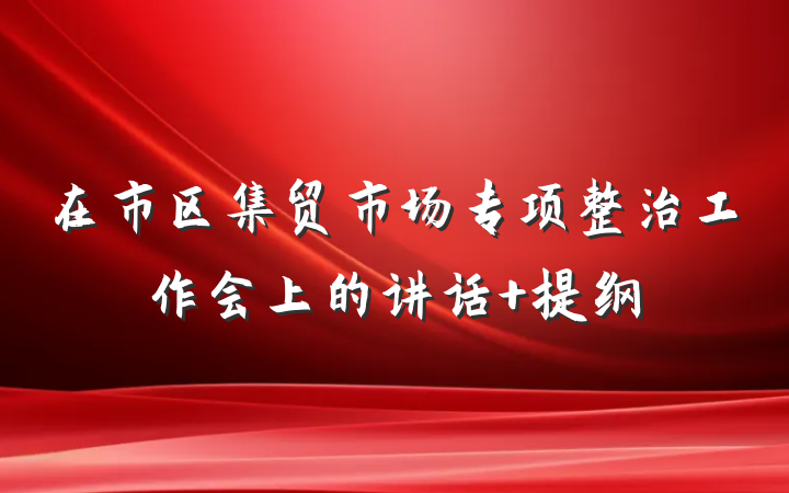 在市区集贸市场专项整治工作会上的讲话 提纲