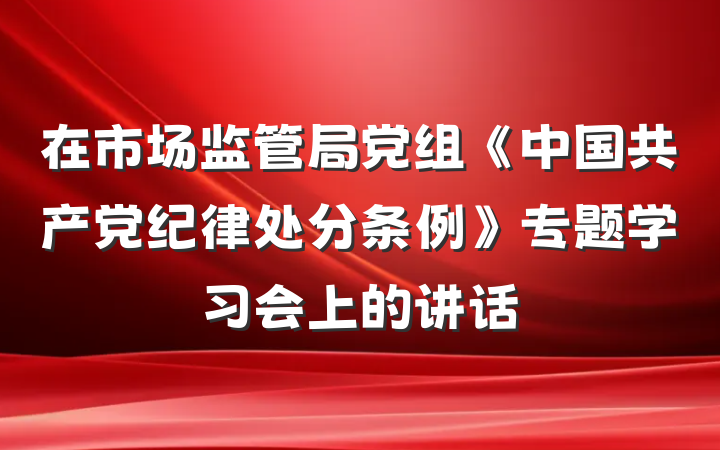 在市场监管局党组《中国共产党纪律处分条例》专题学习会上的讲话