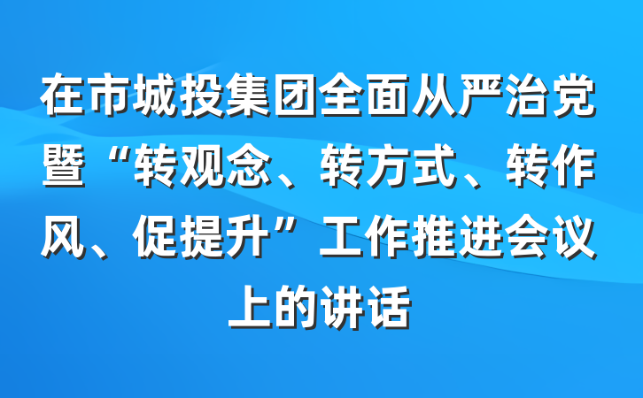 在市城投集团全面从严治党暨“转观念、转方式、转作风、促提升”工作推进会议上的讲话
