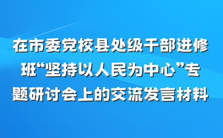 在市委党校县处级干部进修班“坚持以人民为中心”专题研讨会上的交流发言材料