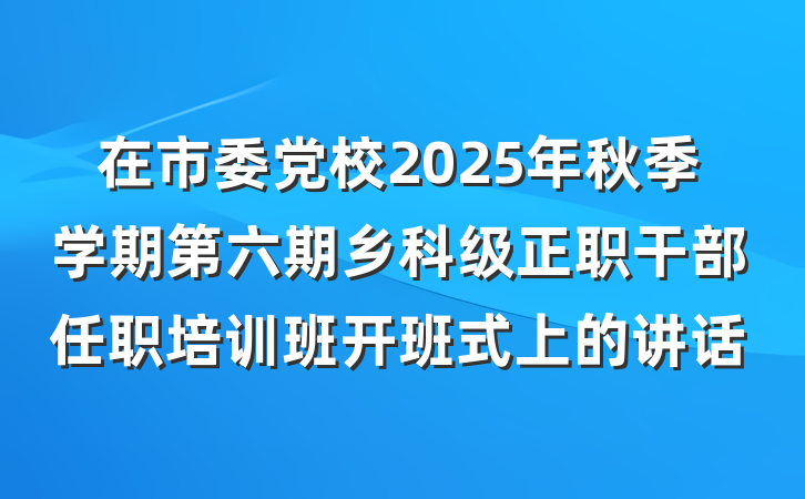 在市委党校2025年秋季学期第六期乡科级正职干部任职培训班开班式上的讲话
