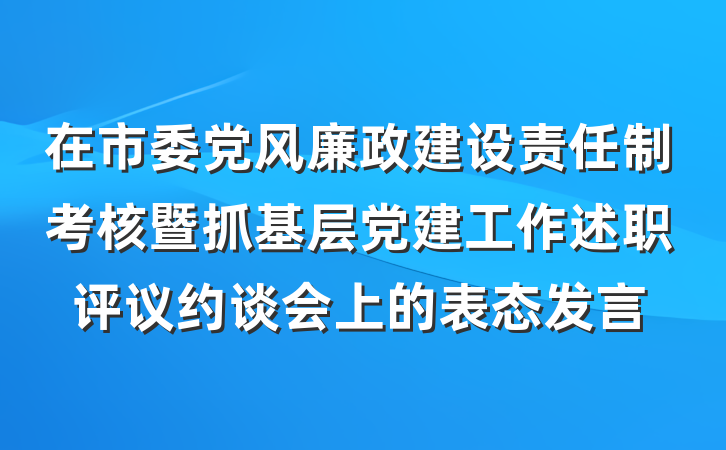 在市委党风廉政建设责任制考核暨抓基层党建工作述职评议约谈会上的表态发言