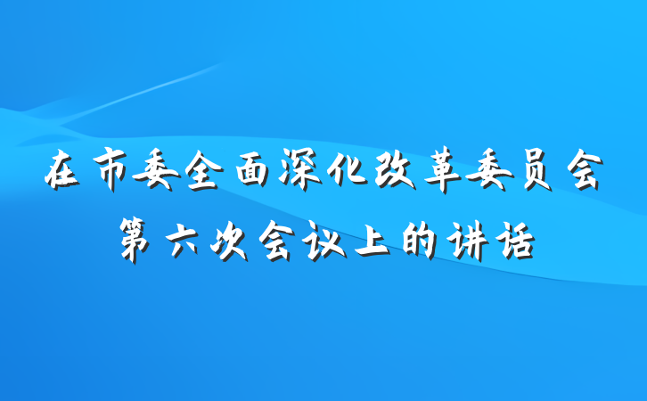在市委全面深化改革委员会第六次会议上的讲话