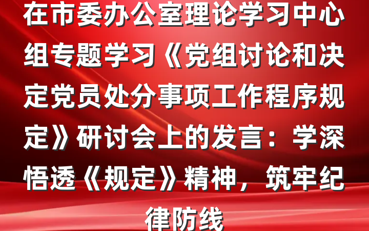 在市委办公室理论学习中心组专题学习《党组讨论和决定党员处分事项工作程序规定》研讨会上的发言：学深悟透《规定》精神，筑牢纪律防线