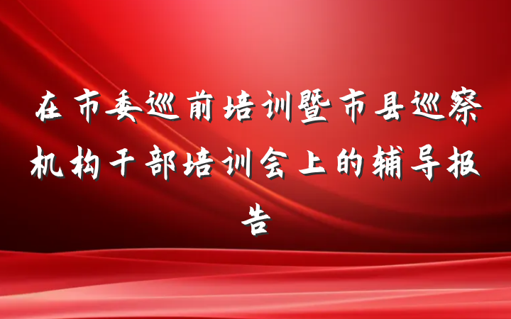 在市委巡前培训暨市县巡察机构干部培训会上的辅导报告