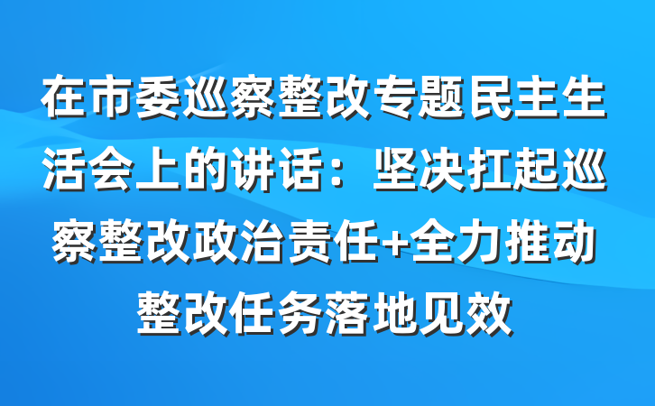 在市委巡察整改专题民主生活会上的讲话：坚决扛起巡察整改政治责任 全力推动整改任务落地见效