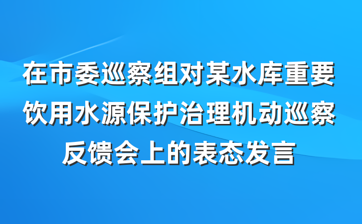 在市委巡察组对某水库重要饮用水源保护治理机动巡察反馈会上的表态发言