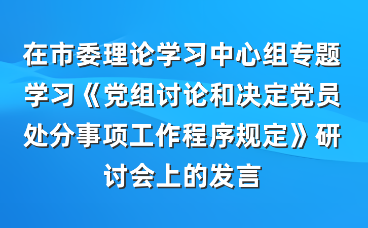 在市委理论学习中心组专题学习《党组讨论和决定党员处分事项工作程序规定》研讨会上的发言