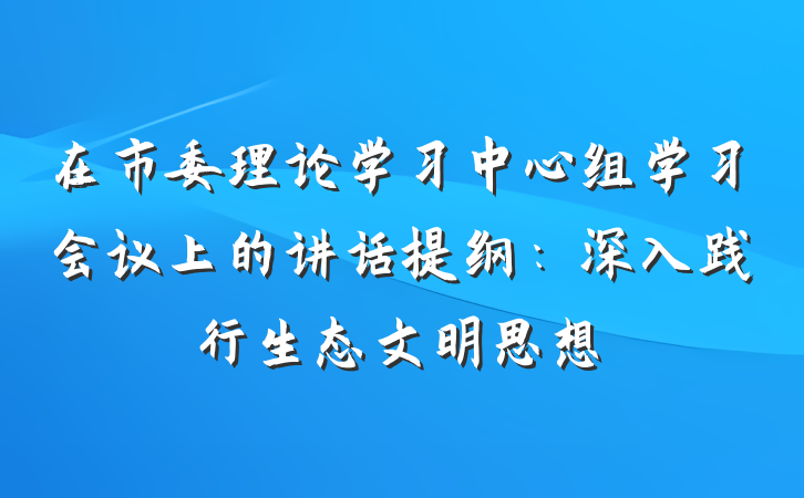 在市委理论学习中心组学习会议上的讲话提纲:深入践行生态文明思想