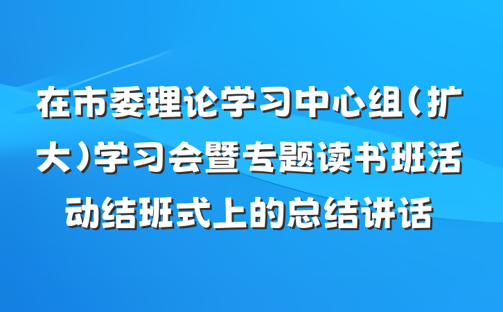 在市委理论学习中心组（扩大）学习会暨专题读书班活动结班式上的总结讲话
