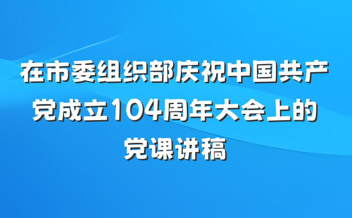 在市委组织部庆祝中国共产党成立104周年大会上的党课讲稿