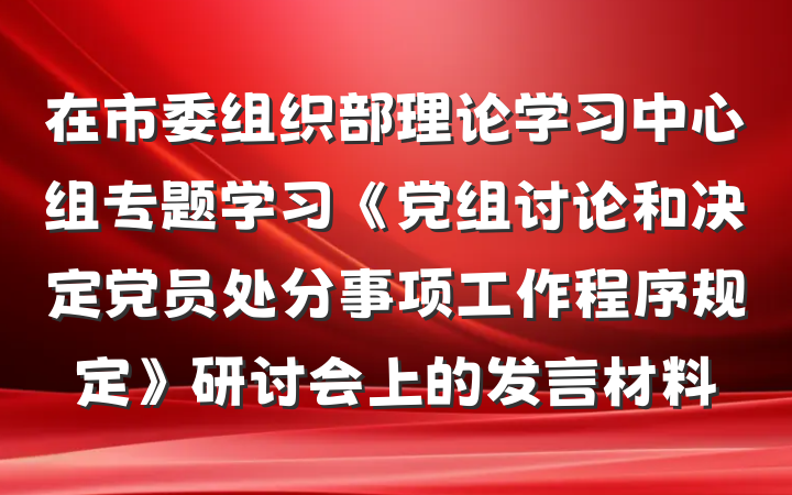在市委组织部理论学习中心组专题学习《党组讨论和决定党员处分事项工作程序规定》研讨会上的发言材料
