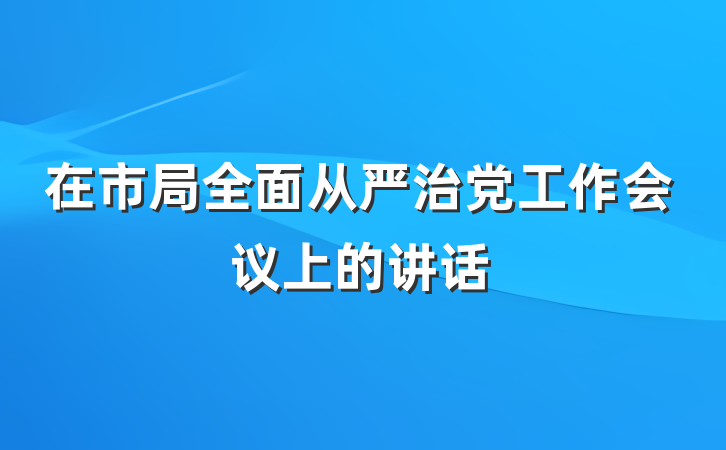 在市局全面从严治党工作会议上的讲话