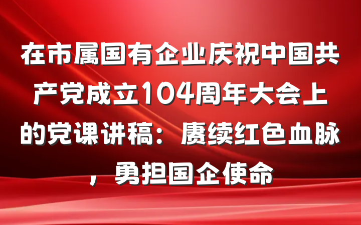 在市属国有企业庆祝中国共产党成立104周年大会上的党课讲稿：赓续红色血脉，勇担国企使命