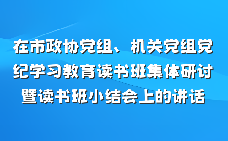 在市政协党组、机关党组党纪学习教育读书班集体研讨暨读书班小结会上的讲话