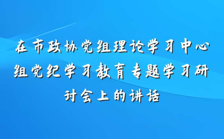 在市政协党组理论学习中心组党纪学习教育专题学习研讨会上的讲话