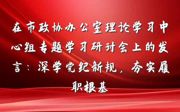在市政协办公室理论学习中心组专题学习研讨会上的发言：深学党纪新规，夯实履职根基