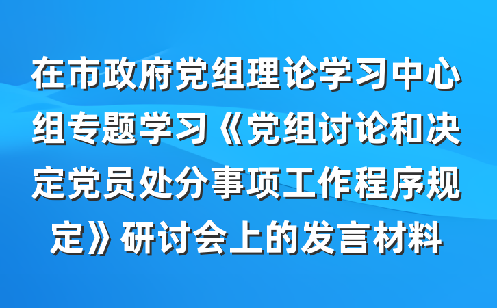 在市政府党组理论学习中心组专题学习《党组讨论和决定党员处分事项工作程序规定》研讨会上的发言材料