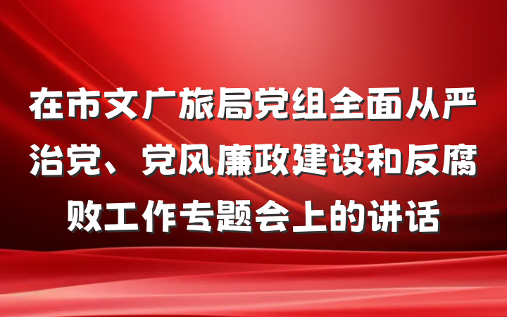 在市文广旅局党组全面从严治党、党风廉政建设和反腐败工作专题会上的讲话