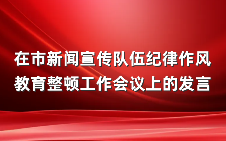 在市新闻宣传队伍纪律作风教育整顿工作会议上的发言