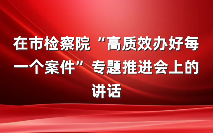 在市检察院“高质效办好每一个案件”专题推进会上的讲话