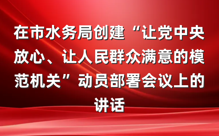 在市水务局创建“让党中央放心、让人民群众满意的模范机关”动员部署会议上的讲话