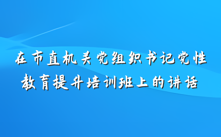 在市直机关党组织书记党性教育提升培训班上的讲话