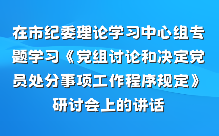 在市纪委理论学习中心组专题学习《党组讨论和决定党员处分事项工作程序规定》研讨会上的讲话
