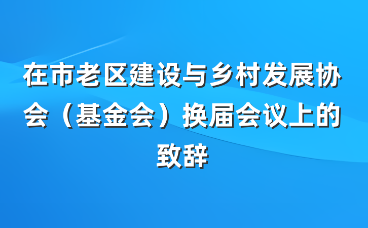 在市老区建设与乡村发展协会（基金会）换届会议上的致辞
