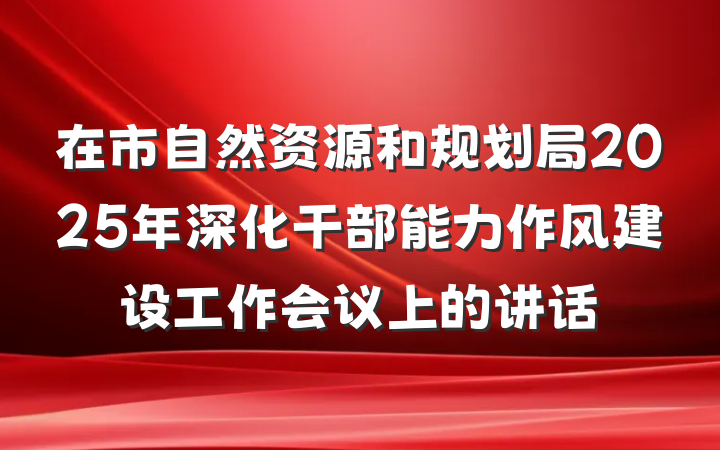 在市自然资源和规划局2025年深化干部能力作风建设工作会议上的讲话