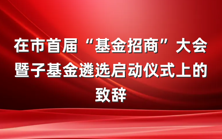 在市首届“基金招商”大会暨子基金遴选启动仪式上的致辞
